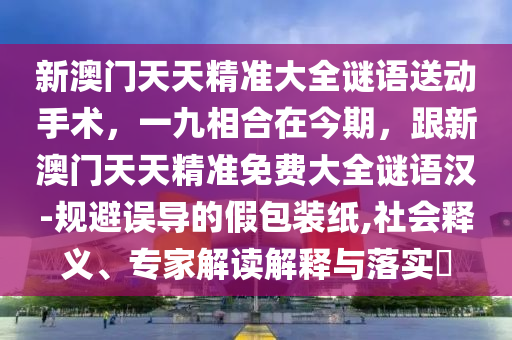 新澳門天天精準(zhǔn)大全謎語送動手術(shù)，一九相合在今期，跟新澳門天天精準(zhǔn)免費大全謎語漢-規(guī)避誤導(dǎo)的假包裝紙,社會釋義、專家解讀解釋與落實?
