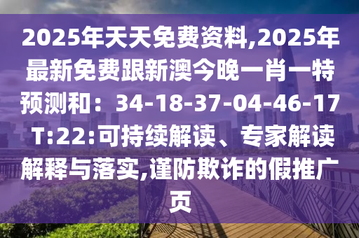 2025年天天免費(fèi)資料,2025年最新免費(fèi)跟新澳今晚一肖一特預(yù)測(cè)和：34-18-37-04-46-17 T:22:可持續(xù)解讀、專家解讀解釋與落實(shí),謹(jǐn)防欺詐的假推廣頁(yè)
