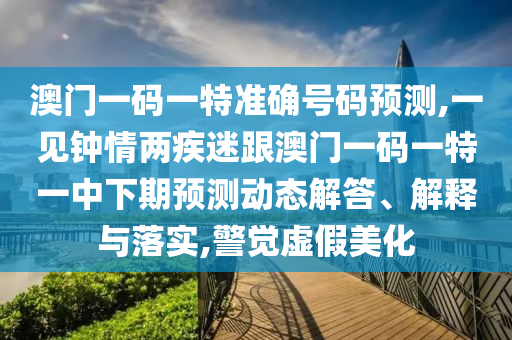 澳門一碼一特準(zhǔn)確號碼預(yù)測,一見鐘情兩疾迷跟澳門一碼一特一中下期預(yù)測動態(tài)解答、解釋與落實,警覺虛假美化