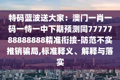特碼藍(lán)波送大家：澳門一肖一碼一恃一中下期預(yù)測同7777788888888精準(zhǔn)銜接-防范不實推銷騙局,標(biāo)準(zhǔn)釋義、解釋與落實
