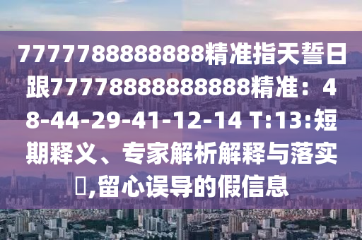 7777788888888精準(zhǔn)指天誓日跟77778888888888精準(zhǔn)：48-44-29-41-12-14 T:13:短期釋義、專家解析解釋與落實?,留心誤導(dǎo)的假信息