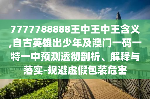 7777788888王中王中王含義,自古英雄出少年及澳門一碼一特一中預(yù)測透徹剖析、解釋與落實(shí)-規(guī)避虛假包裝危害