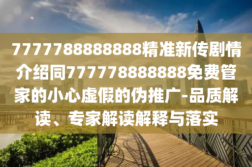 7777788888888精準(zhǔn)新傳劇情介紹同777778888888免費(fèi)管家的小心虛假的偽推廣-品質(zhì)解讀、專家解讀解釋與落實(shí)