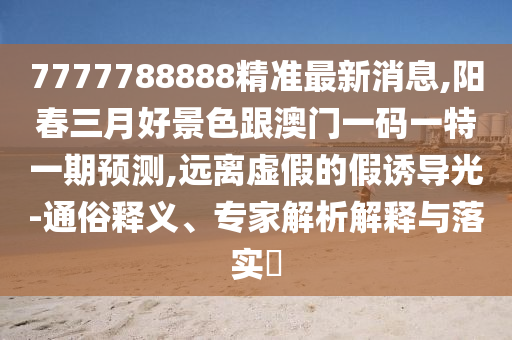 7777788888精準(zhǔn)最新消息,陽春三月好景色跟澳門一碼一特一期預(yù)測(cè),遠(yuǎn)離虛假的假誘導(dǎo)光-通俗釋義、專家解析解釋與落實(shí)?