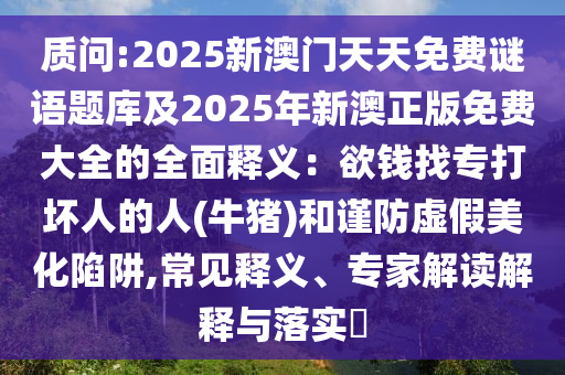 質(zhì)問:2025新澳門天天免費(fèi)謎語題庫(kù)及2025年新澳正版免費(fèi)大全的全面釋義：欲錢找專打壞人的人(牛豬)和謹(jǐn)防虛假美化陷阱,常見釋義、專家解讀解釋與落實(shí)?