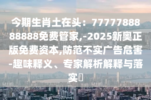 今期生肖土在頭：7777788888888免費(fèi)管家,-2025新奧正版免費(fèi)資本,防范不實(shí)廣告危害-趣味釋義、專(zhuān)家解析解釋與落實(shí)?