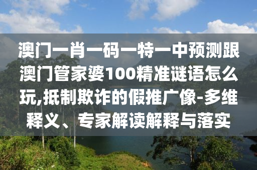 澳門一肖一碼一特一中預(yù)測跟澳門管家婆100精準謎語怎么玩,抵制欺詐的假推廣像-多維釋義、專家解讀解釋與落實