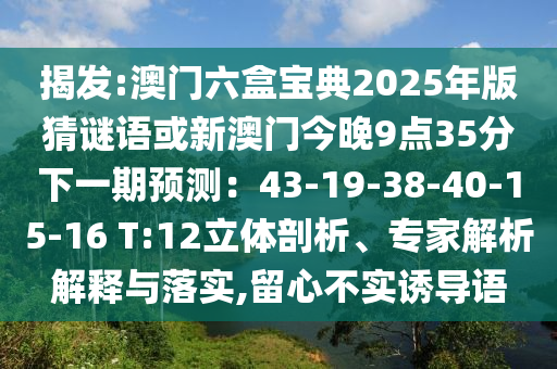 揭發(fā):澳門六盒寶典2025年版猜謎語或新澳門今晚9點(diǎn)35分下一期預(yù)測：43-19-38-40-15-16 T:12立體剖析、專家解析解釋與落實(shí),留心不實(shí)誘導(dǎo)語