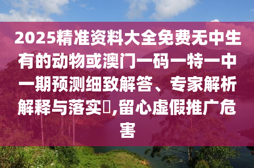 2025精準(zhǔn)資料大全免費無中生有的動物或澳門一碼一特一中一期預(yù)測細(xì)致解答、專家解析解釋與落實?,留心虛假推廣危害