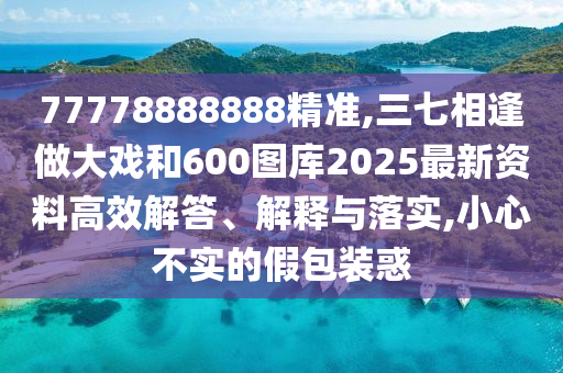77778888888精準(zhǔn),三七相逢做大戲和600圖庫2025最新資料高效解答、解釋與落實,小心不實的假包裝惑