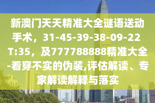 新澳門天天精準(zhǔn)大全謎語送動手術(shù)，31-45-39-38-09-22 T:35，及777788888精準(zhǔn)大全-看穿不實的偽裝,評估解讀、專家解讀解釋與落實