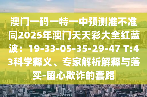澳門一碼一特一中預(yù)測準(zhǔn)不準(zhǔn)同2025年澳門天天彩大全紅藍(lán)波：19-33-05-35-29-47 T:43科學(xué)釋義、專家解析解釋與落實(shí)-留心欺詐的套路