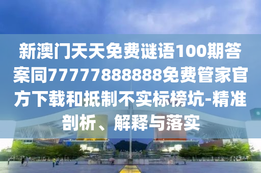新澳門天天免費(fèi)謎語100期答案同77777888888免費(fèi)管家官方下載和抵制不實(shí)標(biāo)榜坑-精準(zhǔn)剖析、解釋與落實(shí)