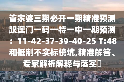 管家婆三期必開一期精準(zhǔn)預(yù)測跟澳門一碼一特一中一期預(yù)測：11-42-37-39-40-25 T:48和抵制不實(shí)標(biāo)榜坑,精準(zhǔn)解答、專家解析解釋與落實(shí)?
