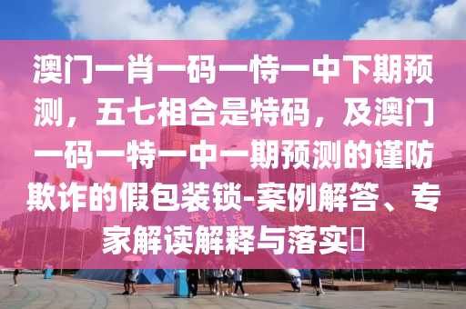 澳門一肖一碼一恃一中下期預(yù)測，五七相合是特碼，及澳門一碼一特一中一期預(yù)測的謹(jǐn)防欺詐的假包裝鎖-案例解答、專家解讀解釋與落實(shí)?