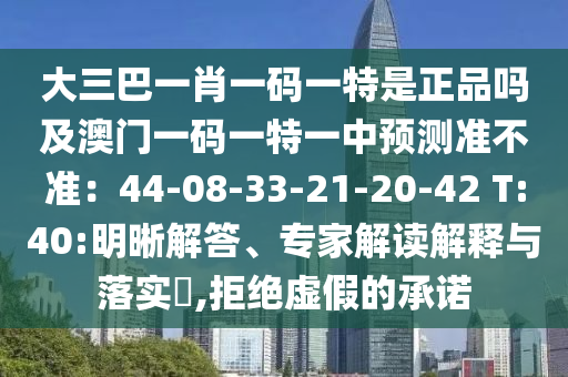 大三巴一肖一碼一特是正品嗎及澳門一碼一特一中預(yù)測準(zhǔn)不準(zhǔn)：44-08-33-21-20-42 T:40:明晰解答、專家解讀解釋與落實(shí)?,拒絕虛假的承諾