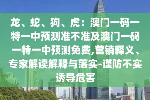 龍、蛇、狗、虎：澳門一碼一特一中預(yù)測準(zhǔn)不準(zhǔn)及澳門一碼一特一中預(yù)測免費(fèi),營銷釋義、專家解讀解釋與落實(shí)-謹(jǐn)防不實(shí)誘導(dǎo)危害