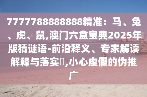 7777788888888精準(zhǔn)：馬、兔、虎、鼠,澳門(mén)六盒寶典2025年版猜謎語(yǔ)-前沿釋義、專(zhuān)家解讀解釋與落實(shí)?,小心虛假的偽推廣