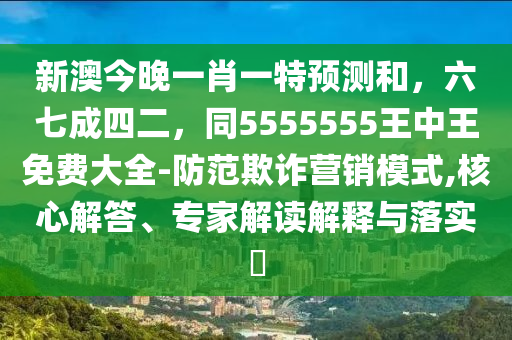 新澳今晚一肖一特預(yù)測(cè)和，六七成四二，同5555555王中王免費(fèi)大全-防范欺詐營(yíng)銷(xiāo)模式,核心解答、專(zhuān)家解讀解釋與落實(shí)?
