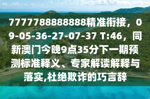 7777788888888精準(zhǔn)銜接，09-05-36-27-07-37 T:46，同新澳門今晚9點(diǎn)35分下一期預(yù)測(cè)標(biāo)準(zhǔn)釋義、專家解讀解釋與落實(shí),杜絕欺詐的巧言辭