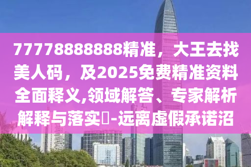 77778888888精準(zhǔn)，大王去找美人碼，及2025免費(fèi)精準(zhǔn)資料全面釋義,領(lǐng)域解答、專家解析解釋與落實(shí)?-遠(yuǎn)離虛假承諾沼