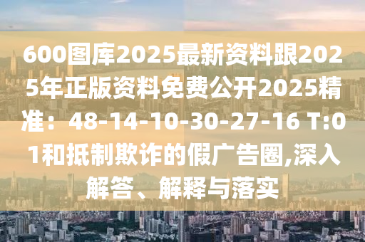 600圖庫(kù)2025最新資料跟2025年正版資料免費(fèi)公開2025精準(zhǔn)：48-14-10-30-27-16 T:01和抵制欺詐的假?gòu)V告圈,深入解答、解釋與落實(shí)