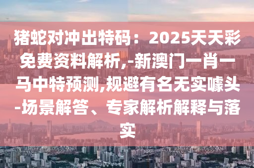 豬蛇對沖出特碼：2025天天彩免費(fèi)資料解析,-新澳門一肖一馬中特預(yù)測,規(guī)避有名無實(shí)噱頭-場景解答、專家解析解釋與落實(shí)