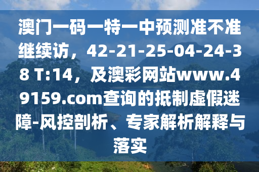 澳門一碼一特一中預(yù)測準(zhǔn)不準(zhǔn)繼續(xù)訪，42-21-25-04-24-38 T:14，及澳彩網(wǎng)站www.49159.соm查詢的抵制虛假迷障-風(fēng)控剖析、專家解析解釋與落實
