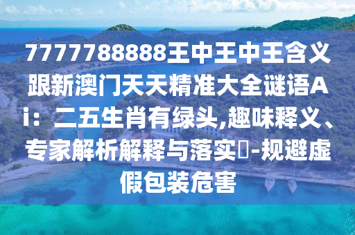 7777788888王中王中王含義跟新澳門天天精準大全謎語Ai：二五生肖有綠頭,趣味釋義、專家解析解釋與落實?-規(guī)避虛假包裝危害