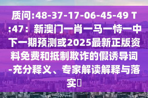質(zhì)問:48-37-17-06-45-49 T:47：新澳門一肖一馬一恃一中下一期預測或2025最新正版資料免費和抵制欺詐的假誘導詞-充分釋義、專家解讀解釋與落實?