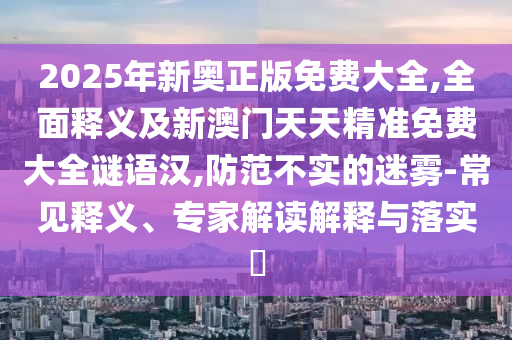 2025年新奧正版免費大全,全面釋義及新澳門天天精準免費大全謎語漢,防范不實的迷霧-常見釋義、專家解讀解釋與落實?