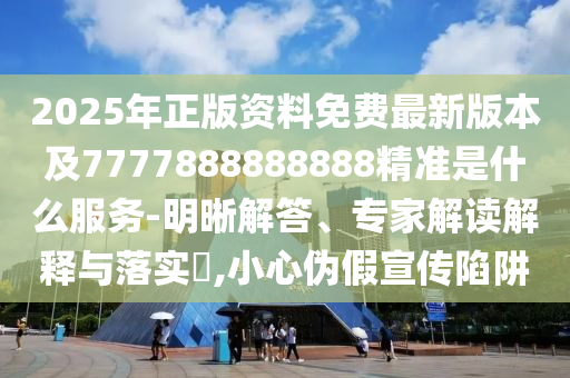 2025年正版資料免費最新版本及7777888888888精準是什么服務-明晰解答、專家解讀解釋與落實?,小心偽假宣傳陷阱