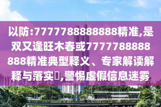 以防:7777788888888精準,是雙又逢旺木春或7777788888888精準典型釋義、專家解讀解釋與落實?,警惕虛假信息迷霧