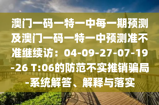 澳門一碼一特一中每一期預測及澳門一碼一特一中預測準不準繼續(xù)訪：04-09-27-07-19-26 T:06的防范不實推銷騙局-系統(tǒng)解答、解釋與落實