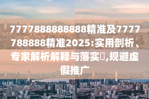 7777888888888精準及7777788888精準2025:實用剖析、專家解析解釋與落實?,規(guī)避虛假推廣