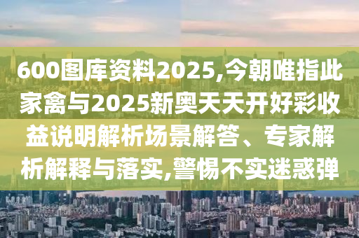 600圖庫資料2025,今朝唯指此家禽與2025新奧天天開好彩收益說明解析場景解答、專家解析解釋與落實,警惕不實迷惑彈