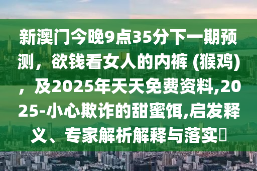 新澳門今晚9點(diǎn)35分下一期預(yù)測(cè)，欲錢看女人的內(nèi)褲 (猴雞)，及2025年天天免費(fèi)資料,2025-小心欺詐的甜蜜餌,啟發(fā)釋義、專家解析解釋與落實(shí)?