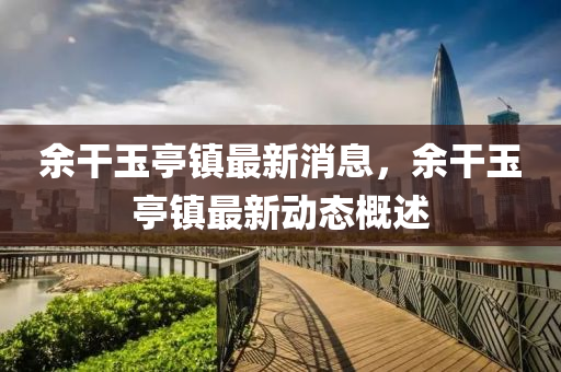余干玉亭鎮(zhèn)最新消息，余干玉亭鎮(zhèn)最新動(dòng)態(tài)概述