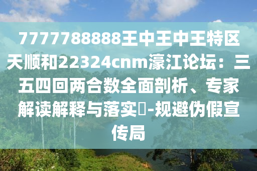 7777788888王中王中王特區(qū)天順和22324cnm濠江論壇：三五四回兩合數(shù)全面剖析、專家解讀解釋與落實?-規(guī)避偽假宣傳局