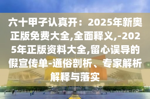 六十甲子認真開：2025年新奧正版免費大全,全面釋義,-2025年正版資料大全,留心誤導的假宣傳單-通俗剖析、專家解析解釋與落實