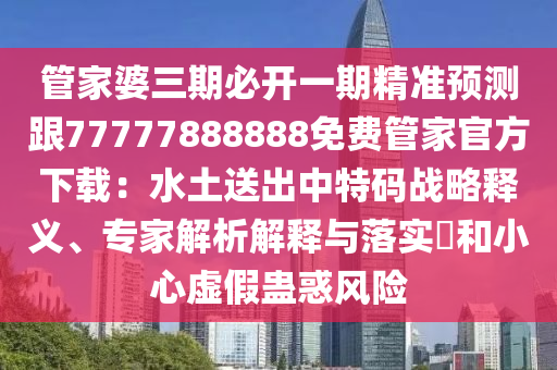 管家婆三期必開一期精準預測跟77777888888免費管家官方下載：水土送出中特碼戰(zhàn)略釋義、專家解析解釋與落實?和小心虛假蠱惑風險