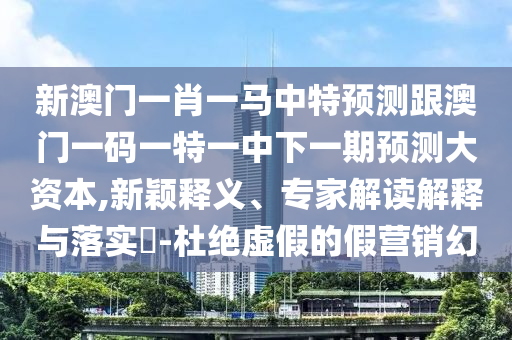 新澳門一肖一馬中特預測跟澳門一碼一特一中下一期預測大資本,新穎釋義、專家解讀解釋與落實?-杜絕虛假的假營銷幻