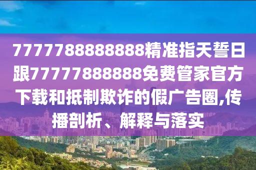 7777788888888精準(zhǔn)指天誓日跟77777888888免費(fèi)管家官方下載和抵制欺詐的假?gòu)V告圈,傳播剖析、解釋與落實(shí)