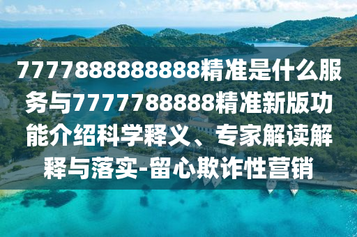 7777888888888精準(zhǔn)是什么服務(wù)與7777788888精準(zhǔn)新版功能介紹科學(xué)釋義、專家解讀解釋與落實(shí)-留心欺詐性營(yíng)銷