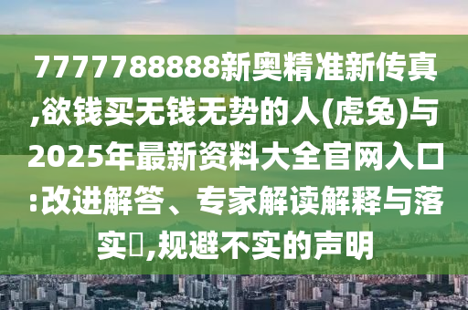 7777788888新奧精準(zhǔn)新傳真,欲錢買無錢無勢(shì)的人(虎兔)與2025年最新資料大全官網(wǎng)入口:改進(jìn)解答、專家解讀解釋與落實(shí)?,規(guī)避不實(shí)的聲明