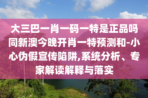 大三巴一肖一碼一特是正品嗎同新澳今晚開(kāi)肖一特預(yù)測(cè)和-小心偽假宣傳陷阱,系統(tǒng)分析、專(zhuān)家解讀解釋與落實(shí)