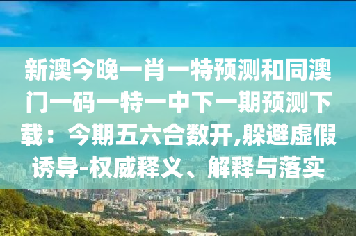 新澳今晚一肖一特預測和同澳門一碼一特一中下一期預測下載：今期五六合數(shù)開,躲避虛假誘導-權威釋義、解釋與落實