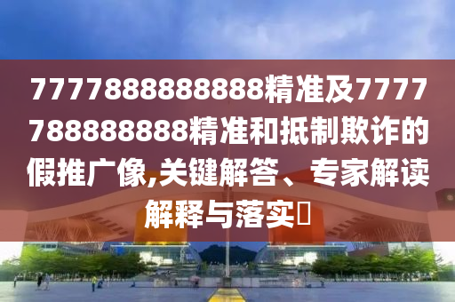 7777888888888精準(zhǔn)及7777788888888精準(zhǔn)和抵制欺詐的假推廣像,關(guān)鍵解答、專家解讀解釋與落實(shí)?