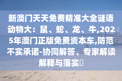 新澳門天天免費(fèi)精準(zhǔn)大全謎語動(dòng)物大：鼠、蛇、龍、牛,2025年澳門正版免費(fèi)資本車,防范不實(shí)承諾-協(xié)同解答、專家解讀解釋與落實(shí)?