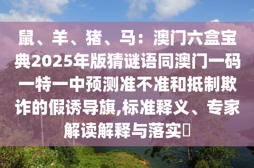 鼠、羊、豬、馬：澳門六盒寶典2025年版猜謎語(yǔ)同澳門一碼一特一中預(yù)測(cè)準(zhǔn)不準(zhǔn)和抵制欺詐的假誘導(dǎo)旗,標(biāo)準(zhǔn)釋義、專家解讀解釋與落實(shí)?